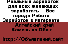 Реальный заработок для всех желающих заработать. - Все города Работа » Заработок в интернете   . Алтайский край,Камень-на-Оби г.